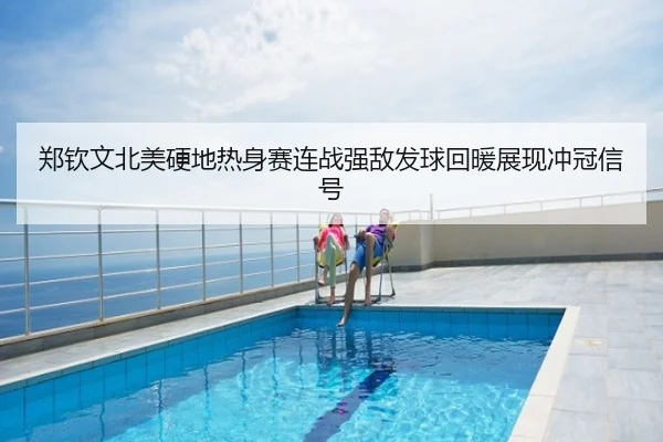 郑钦文北美硬地热身赛连战强敌发球回暖展现冲冠信号