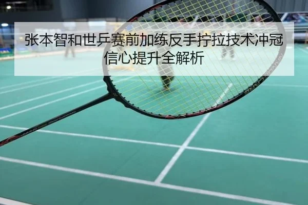 张本智和世乒赛前加练反手拧拉技术冲冠信心提升全解析