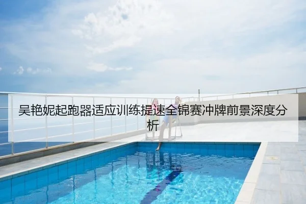 吴艳妮起跑器适应训练提速全锦赛冲牌前景深度分析