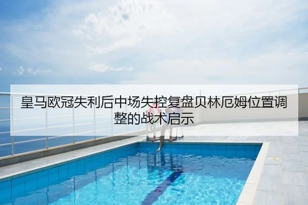 皇马欧冠失利后中场失控复盘贝林厄姆位置调整的战术启示